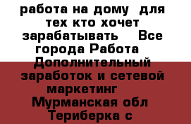 работа на дому  для тех кто хочет зарабатывать. - Все города Работа » Дополнительный заработок и сетевой маркетинг   . Мурманская обл.,Териберка с.